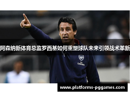 阿森纳新体育总监罗西基如何重塑球队未来引领战术革新