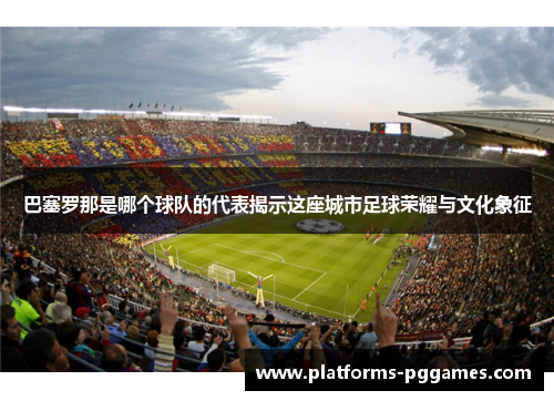 巴塞罗那是哪个球队的代表揭示这座城市足球荣耀与文化象征 巴塞罗那是哪个球队的代表揭示这座城市足球荣耀与文化象征