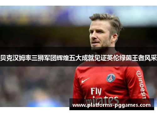 贝克汉姆率三狮军团辉煌五大成就见证英伦绿茵王者风采 贝克汉姆率三狮军团辉煌五大成就见证英伦绿茵王者风采