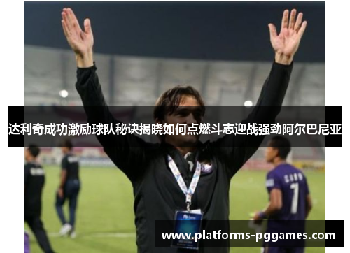 达利奇成功激励球队秘诀揭晓如何点燃斗志迎战强劲阿尔巴尼亚 达利奇成功激励球队秘诀揭晓如何点燃斗志迎战强劲阿尔巴尼亚