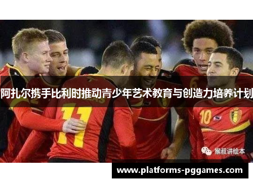 阿扎尔携手比利时推动青少年艺术教育与创造力培养计划 阿扎尔携手比利时推动青少年艺术教育与创造力培养计划