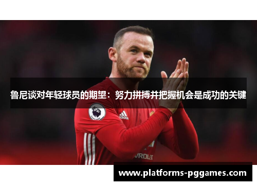 鲁尼谈对年轻球员的期望：努力拼搏并把握机会是成功的关键