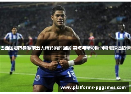 巴西国脚热身赛前五大精彩瞬间回顾 突破与精彩瞬间引爆球迷热情