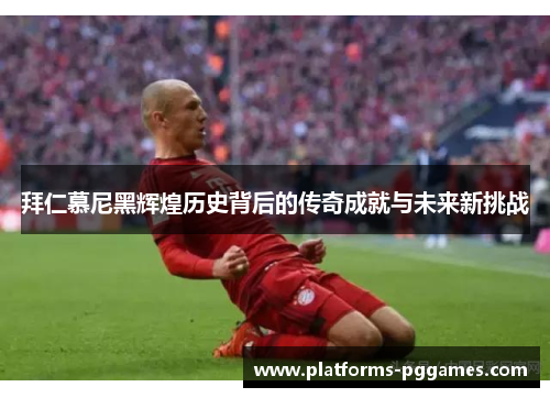 拜仁慕尼黑辉煌历史背后的传奇成就与未来新挑战