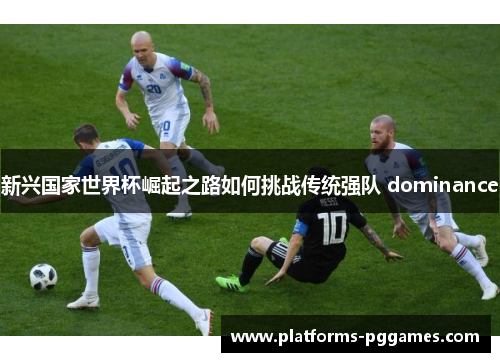 新兴国家世界杯崛起之路如何挑战传统强队 dominance