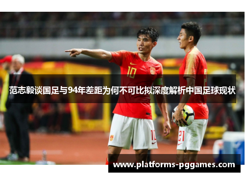 范志毅谈国足与94年差距为何不可比拟深度解析中国足球现状