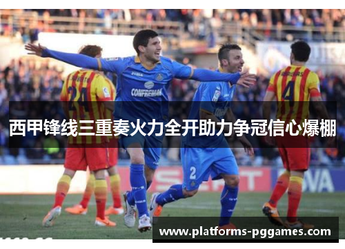 西甲锋线三重奏火力全开助力争冠信心爆棚